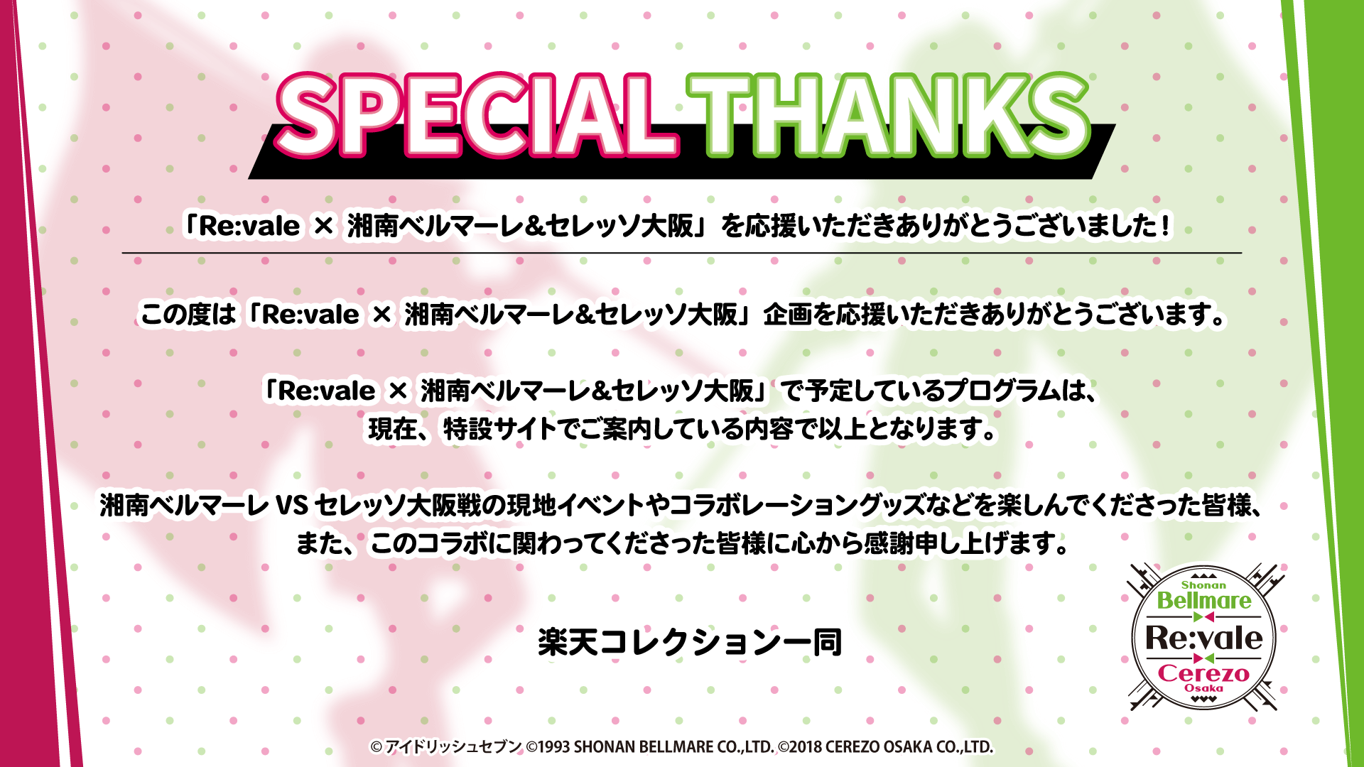 SPECIAL THANKS「Re:vale × 湘南ベルマーレ&セレッソ大阪」を応援いただきありがとうございました！この度は「Re:vale × 湘南ベルマーレ&セレッソ大阪」企画を応援いただきありがとうございます。「Re:vale × 湘南ベルマーレ&セレッソ大阪」で予定しているプログラムは、現在、特設サイトでご案内している内容で以上となります。湘南ベルマーレVSセレッソ大阪戦の現地イベントやコラボレーショングッズなどを楽しんでくださった皆様、また、このコラボに関わってくださった皆様に心から感謝申し上げます。楽天コレクション一同